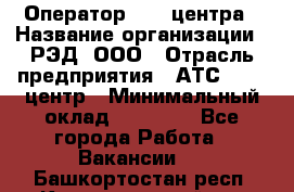 Оператор Call-центра › Название организации ­ РЭД, ООО › Отрасль предприятия ­ АТС, call-центр › Минимальный оклад ­ 45 000 - Все города Работа » Вакансии   . Башкортостан респ.,Караидельский р-н